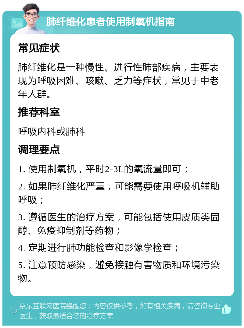 肺纤维化患者使用制氧机指南 常见症状 肺纤维化是一种慢性、进行性肺部疾病，主要表现为呼吸困难、咳嗽、乏力等症状，常见于中老年人群。 推荐科室 呼吸内科或肺科 调理要点 1. 使用制氧机，平时2-3L的氧流量即可； 2. 如果肺纤维化严重，可能需要使用呼吸机辅助呼吸； 3. 遵循医生的治疗方案，可能包括使用皮质类固醇、免疫抑制剂等药物； 4. 定期进行肺功能检查和影像学检查； 5. 注意预防感染，避免接触有害物质和环境污染物。