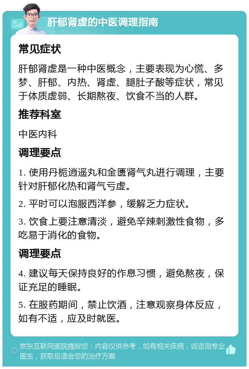 肝郁肾虚的中医调理指南 常见症状 肝郁肾虚是一种中医概念，主要表现为心慌、多梦、肝郁、内热、肾虚、腿肚子酸等症状，常见于体质虚弱、长期熬夜、饮食不当的人群。 推荐科室 中医内科 调理要点 1. 使用丹栀逍遥丸和金匮肾气丸进行调理，主要针对肝郁化热和肾气亏虚。 2. 平时可以泡服西洋参，缓解乏力症状。 3. 饮食上要注意清淡，避免辛辣刺激性食物，多吃易于消化的食物。 调理要点 4. 建议每天保持良好的作息习惯，避免熬夜，保证充足的睡眠。 5. 在服药期间，禁止饮酒，注意观察身体反应，如有不适，应及时就医。