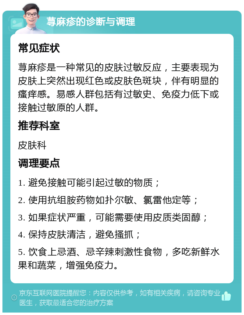 荨麻疹的诊断与调理 常见症状 荨麻疹是一种常见的皮肤过敏反应，主要表现为皮肤上突然出现红色或皮肤色斑块，伴有明显的瘙痒感。易感人群包括有过敏史、免疫力低下或接触过敏原的人群。 推荐科室 皮肤科 调理要点 1. 避免接触可能引起过敏的物质； 2. 使用抗组胺药物如扑尔敏、氯雷他定等； 3. 如果症状严重，可能需要使用皮质类固醇； 4. 保持皮肤清洁，避免搔抓； 5. 饮食上忌酒、忌辛辣刺激性食物，多吃新鲜水果和蔬菜，增强免疫力。