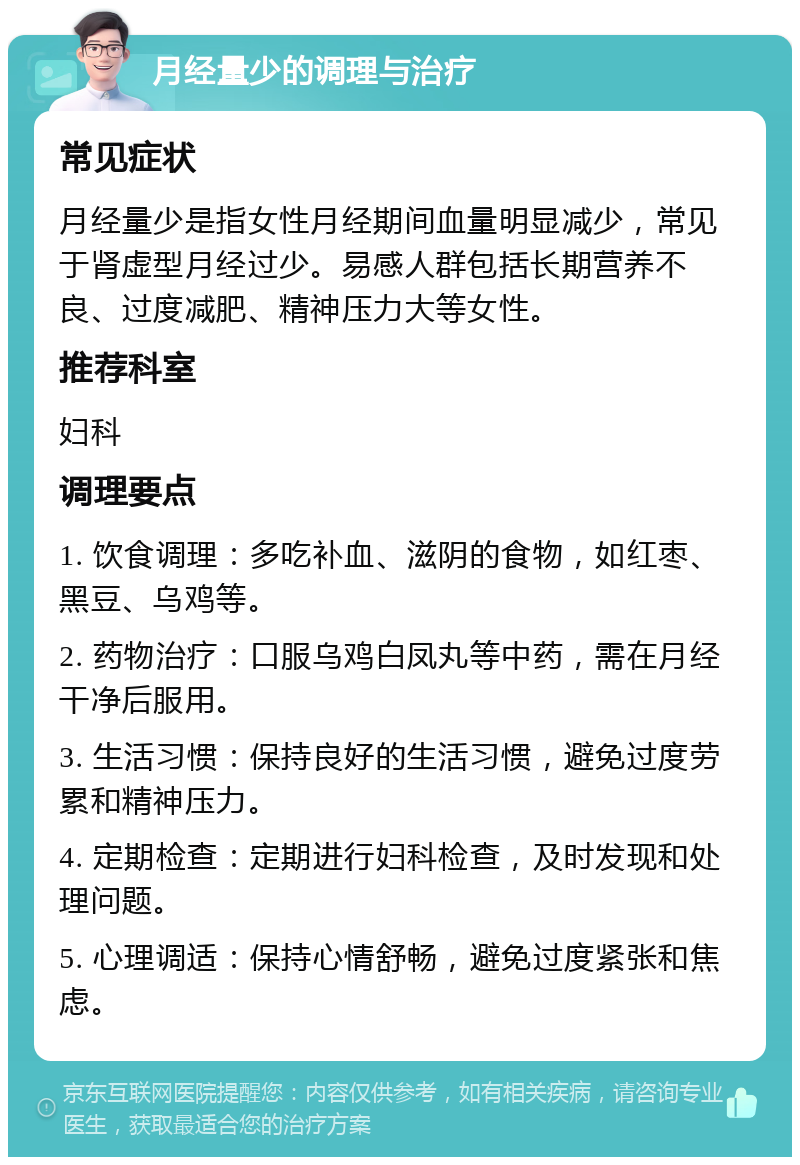 月经量少的调理与治疗 常见症状 月经量少是指女性月经期间血量明显减少，常见于肾虚型月经过少。易感人群包括长期营养不良、过度减肥、精神压力大等女性。 推荐科室 妇科 调理要点 1. 饮食调理：多吃补血、滋阴的食物，如红枣、黑豆、乌鸡等。 2. 药物治疗：口服乌鸡白凤丸等中药，需在月经干净后服用。 3. 生活习惯：保持良好的生活习惯，避免过度劳累和精神压力。 4. 定期检查：定期进行妇科检查，及时发现和处理问题。 5. 心理调适：保持心情舒畅，避免过度紧张和焦虑。