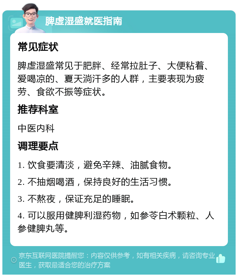 脾虚湿盛就医指南 常见症状 脾虚湿盛常见于肥胖、经常拉肚子、大便粘着、爱喝凉的、夏天淌汗多的人群，主要表现为疲劳、食欲不振等症状。 推荐科室 中医内科 调理要点 1. 饮食要清淡，避免辛辣、油腻食物。 2. 不抽烟喝酒，保持良好的生活习惯。 3. 不熬夜，保证充足的睡眠。 4. 可以服用健脾利湿药物，如参苓白术颗粒、人参健脾丸等。