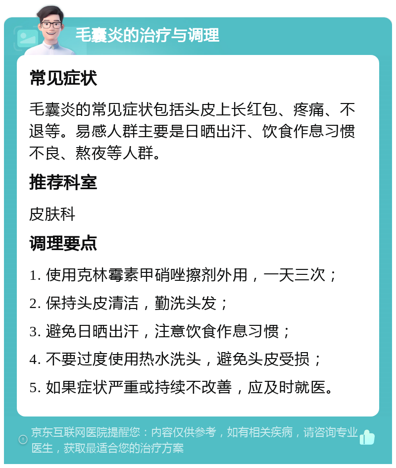 毛囊炎的治疗与调理 常见症状 毛囊炎的常见症状包括头皮上长红包、疼痛、不退等。易感人群主要是日晒出汗、饮食作息习惯不良、熬夜等人群。 推荐科室 皮肤科 调理要点 1. 使用克林霉素甲硝唑擦剂外用，一天三次； 2. 保持头皮清洁，勤洗头发； 3. 避免日晒出汗，注意饮食作息习惯； 4. 不要过度使用热水洗头，避免头皮受损； 5. 如果症状严重或持续不改善，应及时就医。