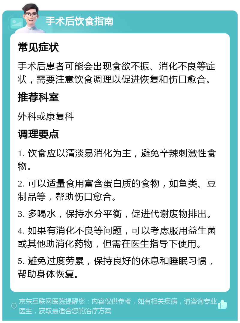 手术后饮食指南 常见症状 手术后患者可能会出现食欲不振、消化不良等症状，需要注意饮食调理以促进恢复和伤口愈合。 推荐科室 外科或康复科 调理要点 1. 饮食应以清淡易消化为主，避免辛辣刺激性食物。 2. 可以适量食用富含蛋白质的食物，如鱼类、豆制品等，帮助伤口愈合。 3. 多喝水，保持水分平衡，促进代谢废物排出。 4. 如果有消化不良等问题，可以考虑服用益生菌或其他助消化药物，但需在医生指导下使用。 5. 避免过度劳累，保持良好的休息和睡眠习惯，帮助身体恢复。