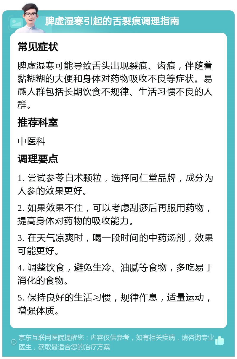 脾虚湿寒引起的舌裂痕调理指南 常见症状 脾虚湿寒可能导致舌头出现裂痕、齿痕，伴随着黏糊糊的大便和身体对药物吸收不良等症状。易感人群包括长期饮食不规律、生活习惯不良的人群。 推荐科室 中医科 调理要点 1. 尝试参苓白术颗粒，选择同仁堂品牌，成分为人参的效果更好。 2. 如果效果不佳，可以考虑刮痧后再服用药物，提高身体对药物的吸收能力。 3. 在天气凉爽时，喝一段时间的中药汤剂，效果可能更好。 4. 调整饮食，避免生冷、油腻等食物，多吃易于消化的食物。 5. 保持良好的生活习惯，规律作息，适量运动，增强体质。