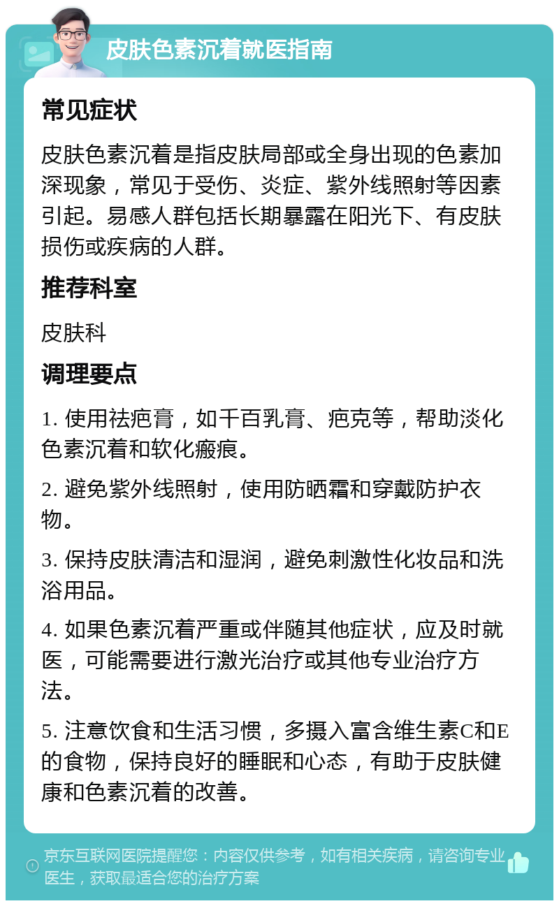 皮肤色素沉着就医指南 常见症状 皮肤色素沉着是指皮肤局部或全身出现的色素加深现象，常见于受伤、炎症、紫外线照射等因素引起。易感人群包括长期暴露在阳光下、有皮肤损伤或疾病的人群。 推荐科室 皮肤科 调理要点 1. 使用祛疤膏，如千百乳膏、疤克等，帮助淡化色素沉着和软化瘢痕。 2. 避免紫外线照射，使用防晒霜和穿戴防护衣物。 3. 保持皮肤清洁和湿润，避免刺激性化妆品和洗浴用品。 4. 如果色素沉着严重或伴随其他症状，应及时就医，可能需要进行激光治疗或其他专业治疗方法。 5. 注意饮食和生活习惯，多摄入富含维生素C和E的食物，保持良好的睡眠和心态，有助于皮肤健康和色素沉着的改善。