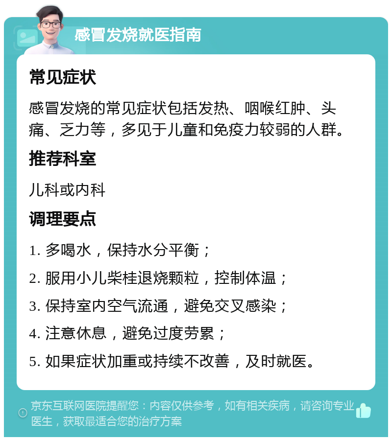 感冒发烧就医指南 常见症状 感冒发烧的常见症状包括发热、咽喉红肿、头痛、乏力等，多见于儿童和免疫力较弱的人群。 推荐科室 儿科或内科 调理要点 1. 多喝水，保持水分平衡； 2. 服用小儿柴桂退烧颗粒，控制体温； 3. 保持室内空气流通，避免交叉感染； 4. 注意休息，避免过度劳累； 5. 如果症状加重或持续不改善，及时就医。