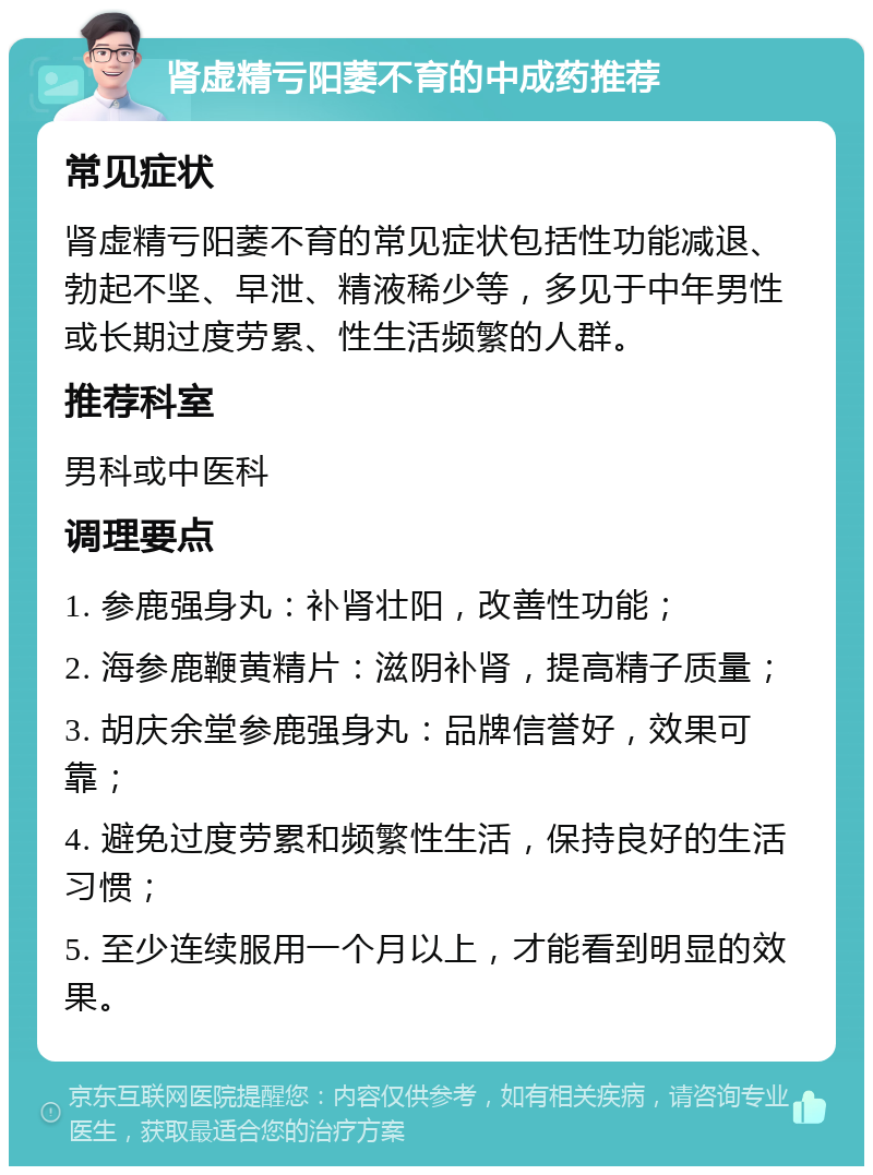 肾虚精亏阳萎不育的中成药推荐 常见症状 肾虚精亏阳萎不育的常见症状包括性功能减退、勃起不坚、早泄、精液稀少等，多见于中年男性或长期过度劳累、性生活频繁的人群。 推荐科室 男科或中医科 调理要点 1. 参鹿强身丸：补肾壮阳，改善性功能； 2. 海参鹿鞭黄精片：滋阴补肾，提高精子质量； 3. 胡庆余堂参鹿强身丸：品牌信誉好，效果可靠； 4. 避免过度劳累和频繁性生活，保持良好的生活习惯； 5. 至少连续服用一个月以上，才能看到明显的效果。