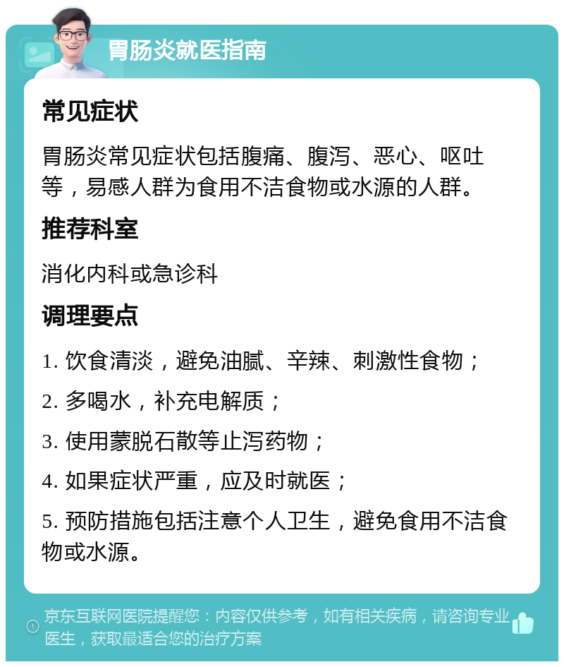 胃肠炎就医指南 常见症状 胃肠炎常见症状包括腹痛、腹泻、恶心、呕吐等，易感人群为食用不洁食物或水源的人群。 推荐科室 消化内科或急诊科 调理要点 1. 饮食清淡，避免油腻、辛辣、刺激性食物； 2. 多喝水，补充电解质； 3. 使用蒙脱石散等止泻药物； 4. 如果症状严重，应及时就医； 5. 预防措施包括注意个人卫生，避免食用不洁食物或水源。