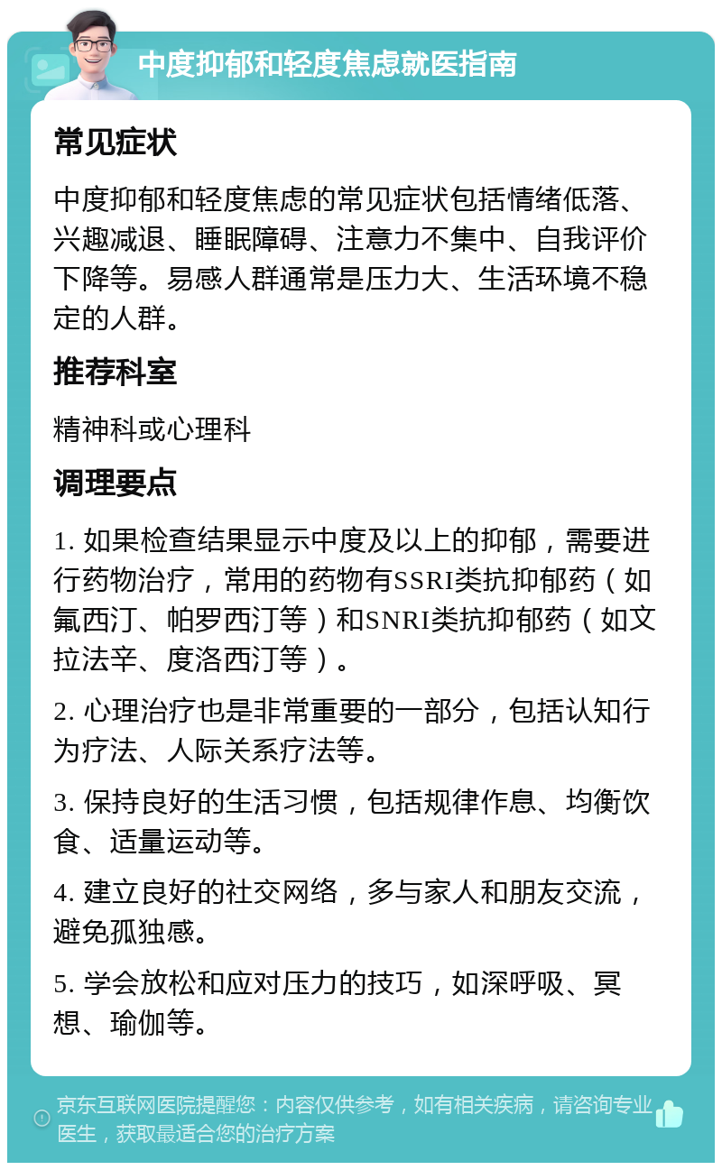 中度抑郁和轻度焦虑就医指南 常见症状 中度抑郁和轻度焦虑的常见症状包括情绪低落、兴趣减退、睡眠障碍、注意力不集中、自我评价下降等。易感人群通常是压力大、生活环境不稳定的人群。 推荐科室 精神科或心理科 调理要点 1. 如果检查结果显示中度及以上的抑郁，需要进行药物治疗，常用的药物有SSRI类抗抑郁药（如氟西汀、帕罗西汀等）和SNRI类抗抑郁药（如文拉法辛、度洛西汀等）。 2. 心理治疗也是非常重要的一部分，包括认知行为疗法、人际关系疗法等。 3. 保持良好的生活习惯，包括规律作息、均衡饮食、适量运动等。 4. 建立良好的社交网络，多与家人和朋友交流，避免孤独感。 5. 学会放松和应对压力的技巧，如深呼吸、冥想、瑜伽等。