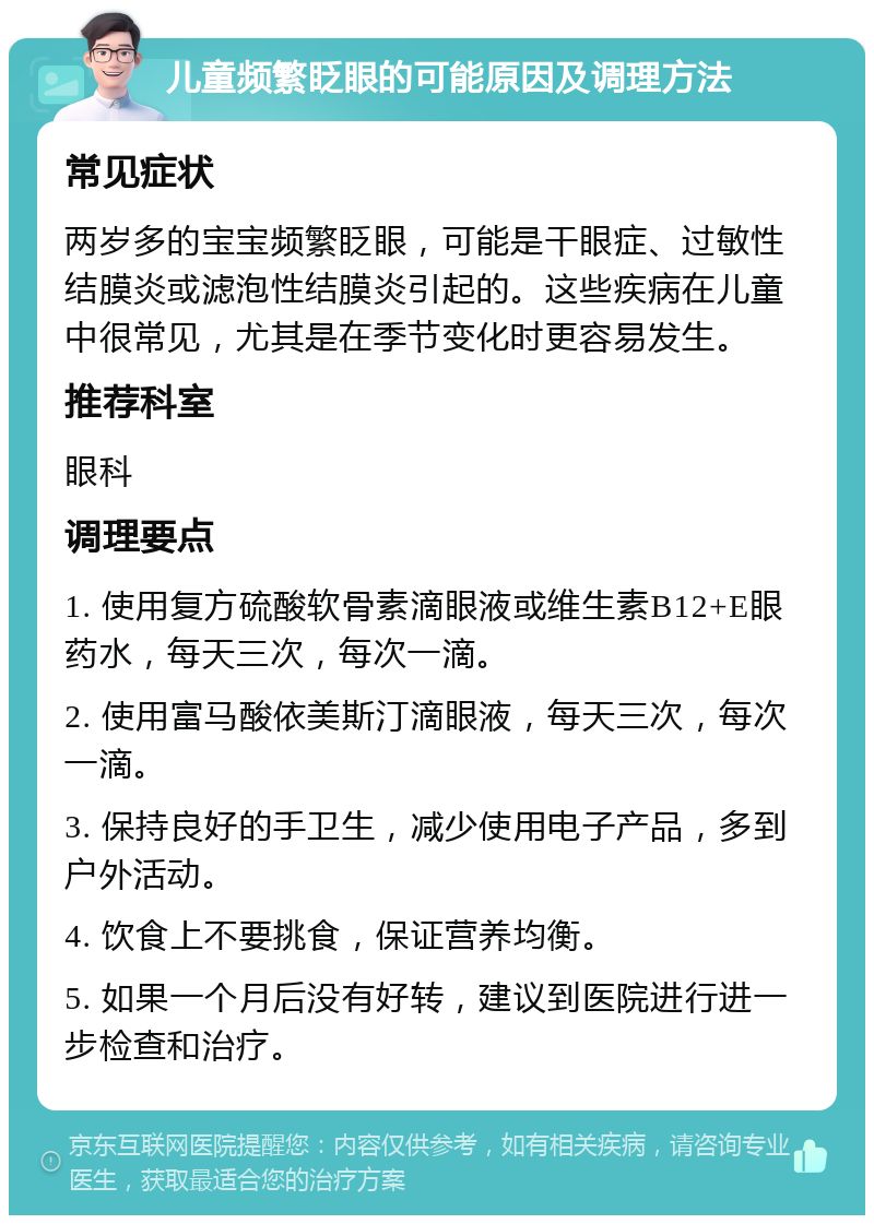 儿童频繁眨眼的可能原因及调理方法 常见症状 两岁多的宝宝频繁眨眼，可能是干眼症、过敏性结膜炎或滤泡性结膜炎引起的。这些疾病在儿童中很常见，尤其是在季节变化时更容易发生。 推荐科室 眼科 调理要点 1. 使用复方硫酸软骨素滴眼液或维生素B12+E眼药水，每天三次，每次一滴。 2. 使用富马酸依美斯汀滴眼液，每天三次，每次一滴。 3. 保持良好的手卫生，减少使用电子产品，多到户外活动。 4. 饮食上不要挑食，保证营养均衡。 5. 如果一个月后没有好转，建议到医院进行进一步检查和治疗。