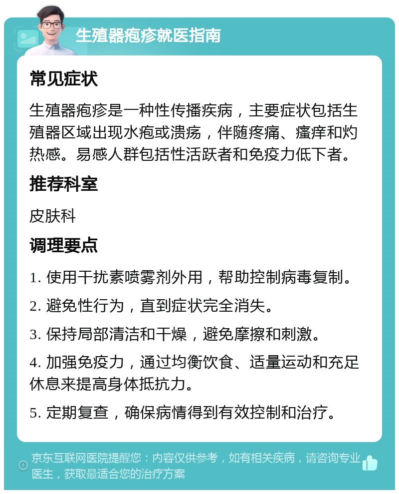 生殖器疱疹就医指南 常见症状 生殖器疱疹是一种性传播疾病，主要症状包括生殖器区域出现水疱或溃疡，伴随疼痛、瘙痒和灼热感。易感人群包括性活跃者和免疫力低下者。 推荐科室 皮肤科 调理要点 1. 使用干扰素喷雾剂外用，帮助控制病毒复制。 2. 避免性行为，直到症状完全消失。 3. 保持局部清洁和干燥，避免摩擦和刺激。 4. 加强免疫力，通过均衡饮食、适量运动和充足休息来提高身体抵抗力。 5. 定期复查，确保病情得到有效控制和治疗。