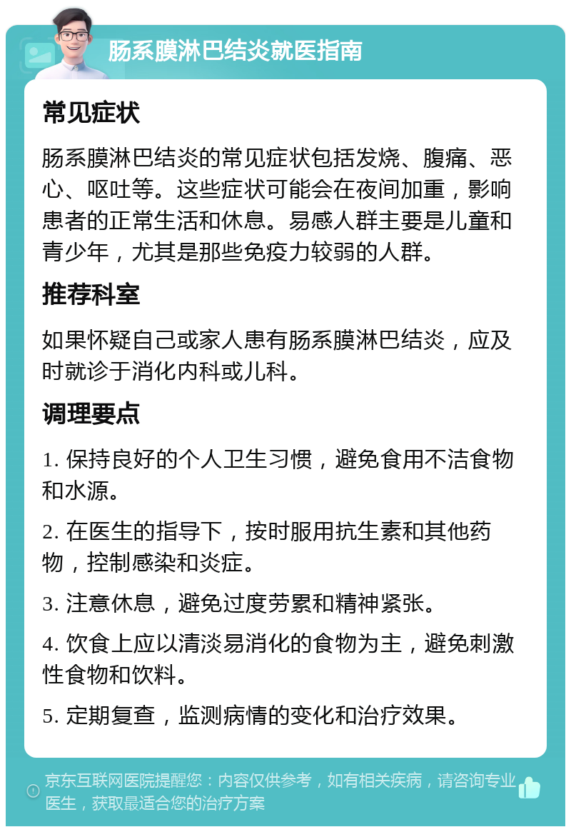 肠系膜淋巴结炎就医指南 常见症状 肠系膜淋巴结炎的常见症状包括发烧、腹痛、恶心、呕吐等。这些症状可能会在夜间加重，影响患者的正常生活和休息。易感人群主要是儿童和青少年，尤其是那些免疫力较弱的人群。 推荐科室 如果怀疑自己或家人患有肠系膜淋巴结炎，应及时就诊于消化内科或儿科。 调理要点 1. 保持良好的个人卫生习惯，避免食用不洁食物和水源。 2. 在医生的指导下，按时服用抗生素和其他药物，控制感染和炎症。 3. 注意休息，避免过度劳累和精神紧张。 4. 饮食上应以清淡易消化的食物为主，避免刺激性食物和饮料。 5. 定期复查，监测病情的变化和治疗效果。