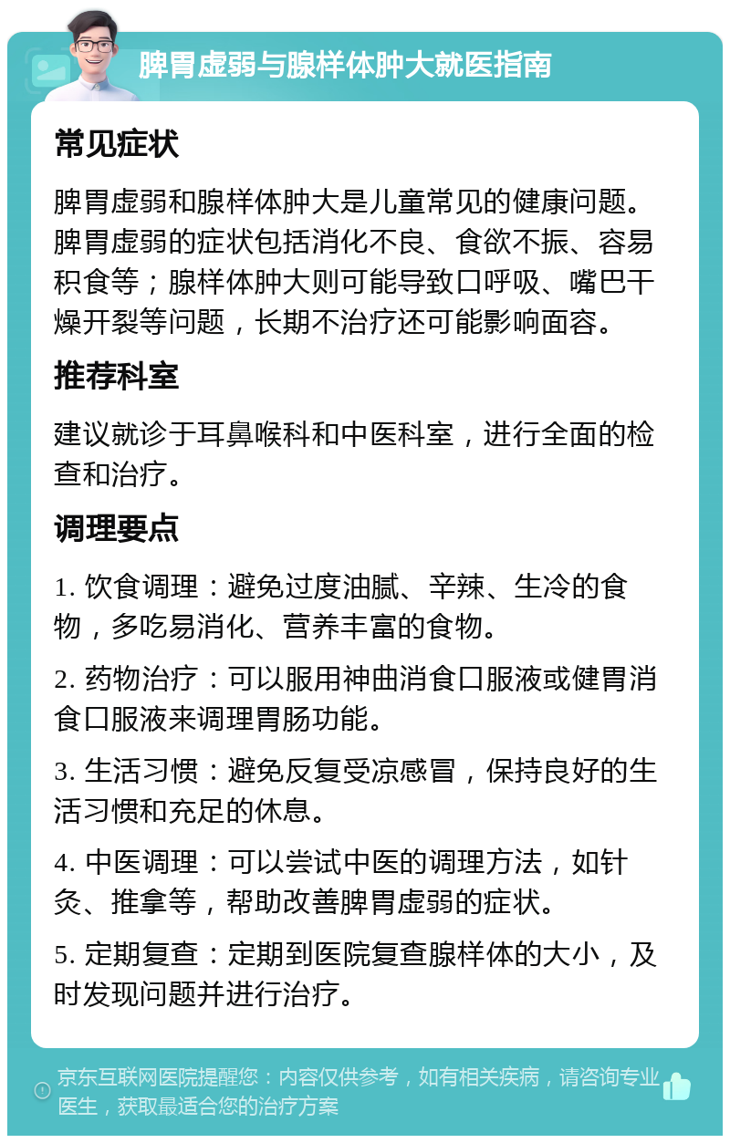 脾胃虚弱与腺样体肿大就医指南 常见症状 脾胃虚弱和腺样体肿大是儿童常见的健康问题。脾胃虚弱的症状包括消化不良、食欲不振、容易积食等；腺样体肿大则可能导致口呼吸、嘴巴干燥开裂等问题，长期不治疗还可能影响面容。 推荐科室 建议就诊于耳鼻喉科和中医科室，进行全面的检查和治疗。 调理要点 1. 饮食调理：避免过度油腻、辛辣、生冷的食物，多吃易消化、营养丰富的食物。 2. 药物治疗：可以服用神曲消食口服液或健胃消食口服液来调理胃肠功能。 3. 生活习惯：避免反复受凉感冒，保持良好的生活习惯和充足的休息。 4. 中医调理：可以尝试中医的调理方法，如针灸、推拿等，帮助改善脾胃虚弱的症状。 5. 定期复查：定期到医院复查腺样体的大小，及时发现问题并进行治疗。