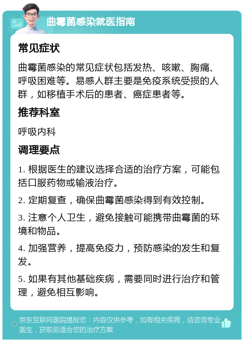 曲霉菌感染就医指南 常见症状 曲霉菌感染的常见症状包括发热、咳嗽、胸痛、呼吸困难等。易感人群主要是免疫系统受损的人群，如移植手术后的患者、癌症患者等。 推荐科室 呼吸内科 调理要点 1. 根据医生的建议选择合适的治疗方案，可能包括口服药物或输液治疗。 2. 定期复查，确保曲霉菌感染得到有效控制。 3. 注意个人卫生，避免接触可能携带曲霉菌的环境和物品。 4. 加强营养，提高免疫力，预防感染的发生和复发。 5. 如果有其他基础疾病，需要同时进行治疗和管理，避免相互影响。