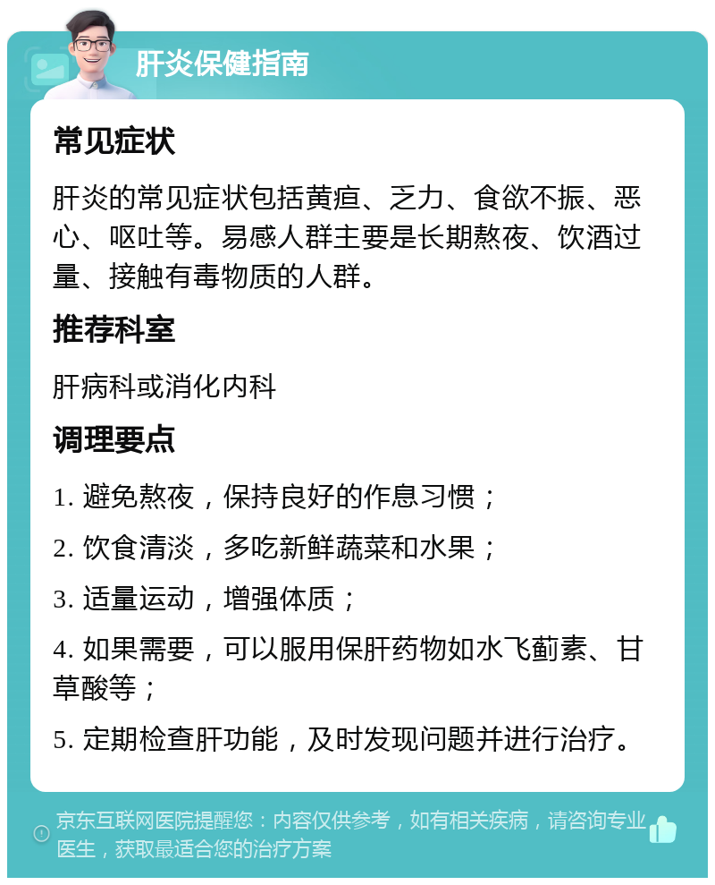 肝炎保健指南 常见症状 肝炎的常见症状包括黄疸、乏力、食欲不振、恶心、呕吐等。易感人群主要是长期熬夜、饮酒过量、接触有毒物质的人群。 推荐科室 肝病科或消化内科 调理要点 1. 避免熬夜，保持良好的作息习惯； 2. 饮食清淡，多吃新鲜蔬菜和水果； 3. 适量运动，增强体质； 4. 如果需要，可以服用保肝药物如水飞蓟素、甘草酸等； 5. 定期检查肝功能，及时发现问题并进行治疗。