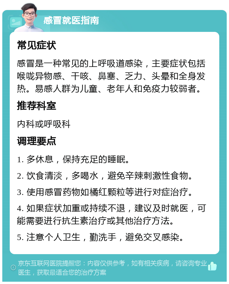 感冒就医指南 常见症状 感冒是一种常见的上呼吸道感染，主要症状包括喉咙异物感、干咳、鼻塞、乏力、头晕和全身发热。易感人群为儿童、老年人和免疫力较弱者。 推荐科室 内科或呼吸科 调理要点 1. 多休息，保持充足的睡眠。 2. 饮食清淡，多喝水，避免辛辣刺激性食物。 3. 使用感冒药物如橘红颗粒等进行对症治疗。 4. 如果症状加重或持续不退，建议及时就医，可能需要进行抗生素治疗或其他治疗方法。 5. 注意个人卫生，勤洗手，避免交叉感染。