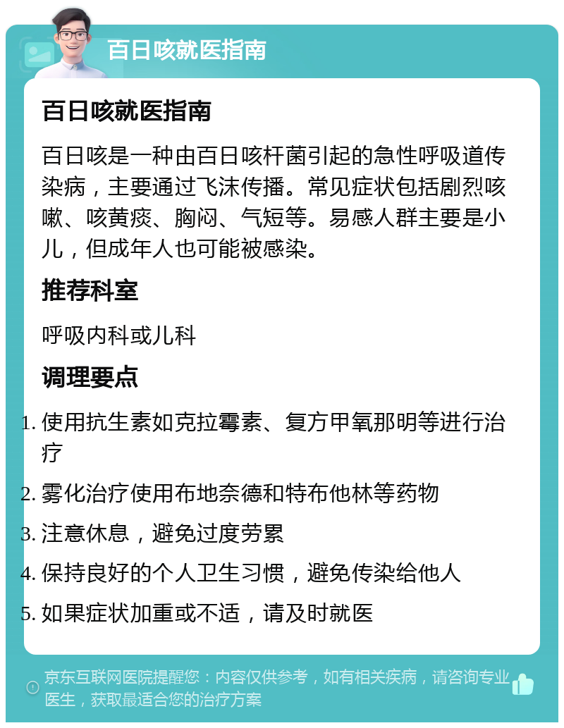 百日咳就医指南 百日咳就医指南 百日咳是一种由百日咳杆菌引起的急性呼吸道传染病，主要通过飞沫传播。常见症状包括剧烈咳嗽、咳黄痰、胸闷、气短等。易感人群主要是小儿，但成年人也可能被感染。 推荐科室 呼吸内科或儿科 调理要点 使用抗生素如克拉霉素、复方甲氧那明等进行治疗 雾化治疗使用布地奈德和特布他林等药物 注意休息，避免过度劳累 保持良好的个人卫生习惯，避免传染给他人 如果症状加重或不适，请及时就医