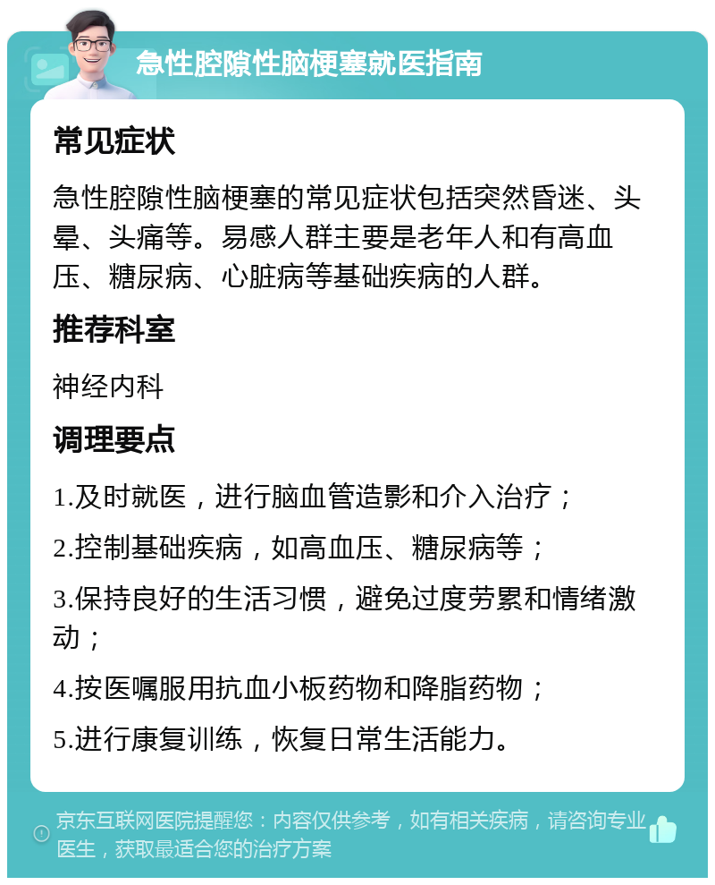 急性腔隙性脑梗塞就医指南 常见症状 急性腔隙性脑梗塞的常见症状包括突然昏迷、头晕、头痛等。易感人群主要是老年人和有高血压、糖尿病、心脏病等基础疾病的人群。 推荐科室 神经内科 调理要点 1.及时就医，进行脑血管造影和介入治疗； 2.控制基础疾病，如高血压、糖尿病等； 3.保持良好的生活习惯，避免过度劳累和情绪激动； 4.按医嘱服用抗血小板药物和降脂药物； 5.进行康复训练，恢复日常生活能力。