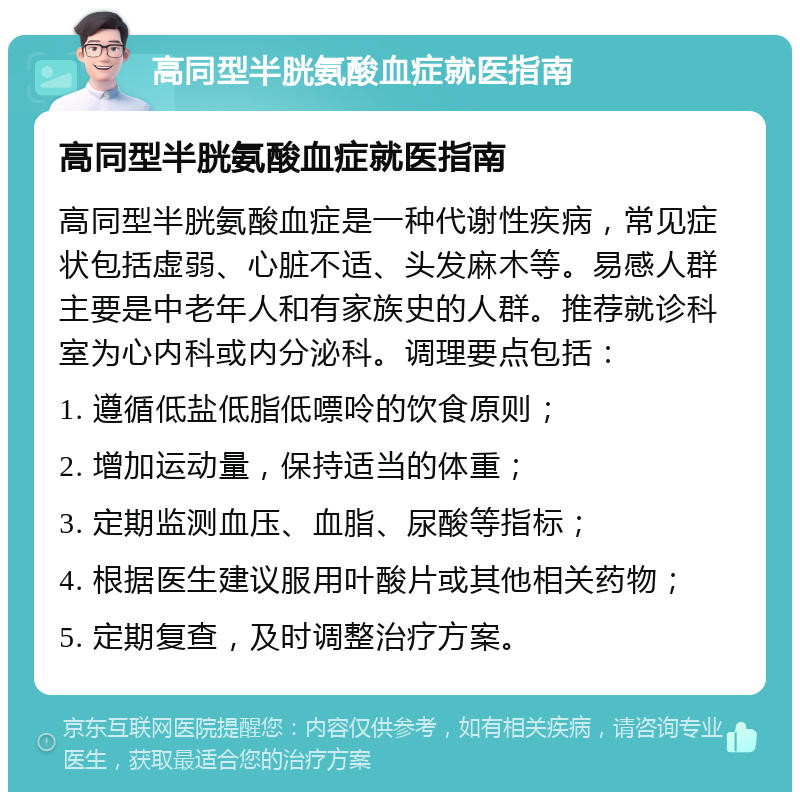 高同型半胱氨酸血症就医指南 高同型半胱氨酸血症就医指南 高同型半胱氨酸血症是一种代谢性疾病，常见症状包括虚弱、心脏不适、头发麻木等。易感人群主要是中老年人和有家族史的人群。推荐就诊科室为心内科或内分泌科。调理要点包括： 1. 遵循低盐低脂低嘌呤的饮食原则； 2. 增加运动量，保持适当的体重； 3. 定期监测血压、血脂、尿酸等指标； 4. 根据医生建议服用叶酸片或其他相关药物； 5. 定期复查，及时调整治疗方案。