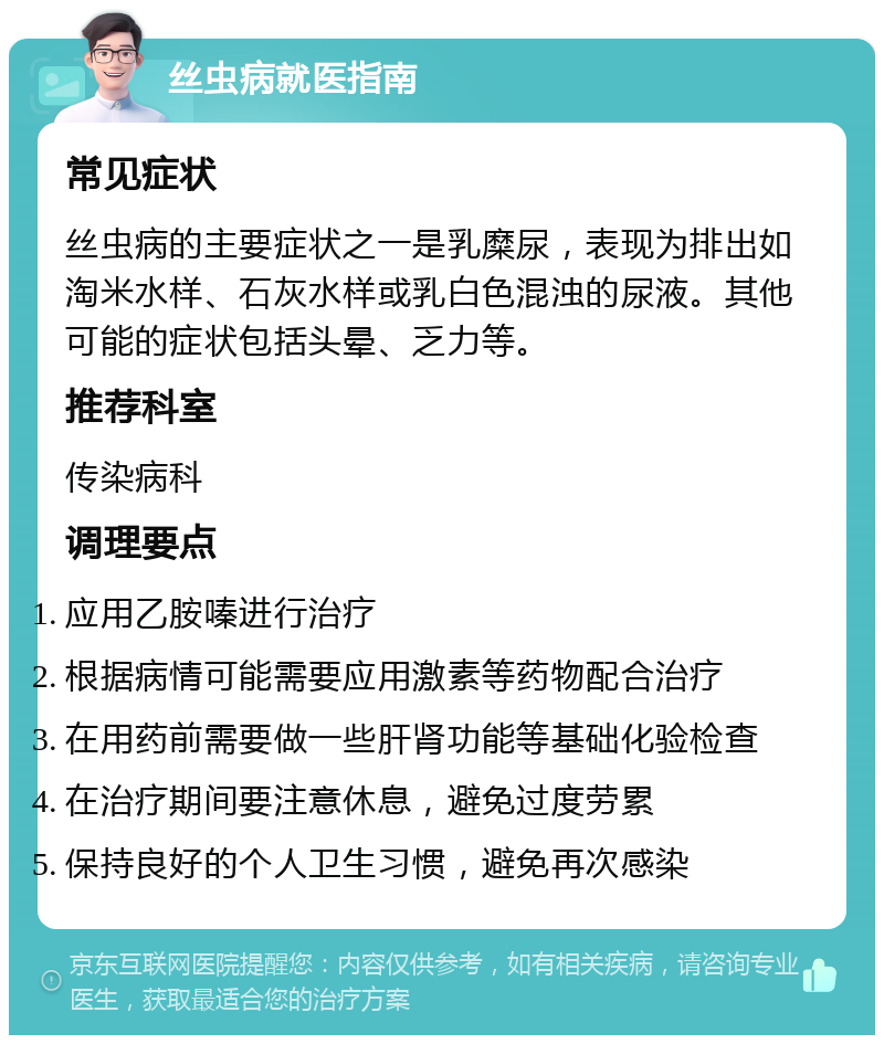 丝虫病就医指南 常见症状 丝虫病的主要症状之一是乳糜尿，表现为排出如淘米水样、石灰水样或乳白色混浊的尿液。其他可能的症状包括头晕、乏力等。 推荐科室 传染病科 调理要点 应用乙胺嗪进行治疗 根据病情可能需要应用激素等药物配合治疗 在用药前需要做一些肝肾功能等基础化验检查 在治疗期间要注意休息，避免过度劳累 保持良好的个人卫生习惯，避免再次感染