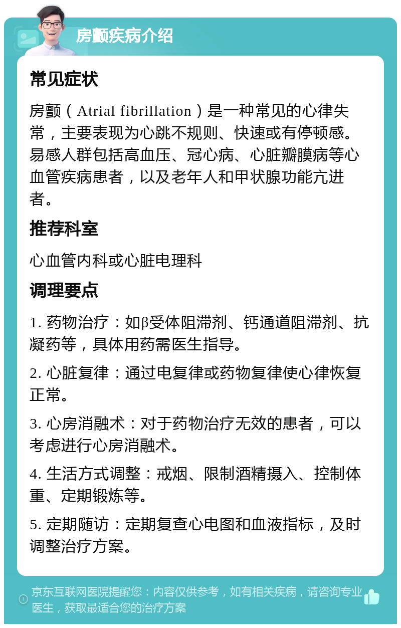 房颤疾病介绍 常见症状 房颤（Atrial fibrillation）是一种常见的心律失常，主要表现为心跳不规则、快速或有停顿感。易感人群包括高血压、冠心病、心脏瓣膜病等心血管疾病患者，以及老年人和甲状腺功能亢进者。 推荐科室 心血管内科或心脏电理科 调理要点 1. 药物治疗：如β受体阻滞剂、钙通道阻滞剂、抗凝药等，具体用药需医生指导。 2. 心脏复律：通过电复律或药物复律使心律恢复正常。 3. 心房消融术：对于药物治疗无效的患者，可以考虑进行心房消融术。 4. 生活方式调整：戒烟、限制酒精摄入、控制体重、定期锻炼等。 5. 定期随访：定期复查心电图和血液指标，及时调整治疗方案。