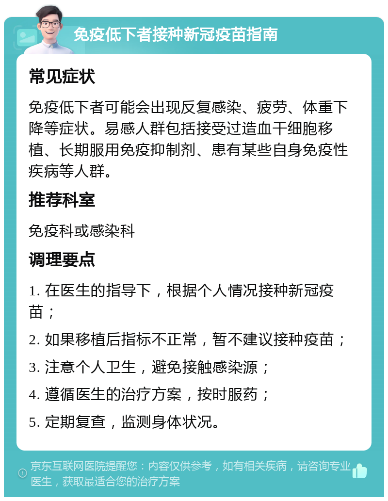 免疫低下者接种新冠疫苗指南 常见症状 免疫低下者可能会出现反复感染、疲劳、体重下降等症状。易感人群包括接受过造血干细胞移植、长期服用免疫抑制剂、患有某些自身免疫性疾病等人群。 推荐科室 免疫科或感染科 调理要点 1. 在医生的指导下，根据个人情况接种新冠疫苗； 2. 如果移植后指标不正常，暂不建议接种疫苗； 3. 注意个人卫生，避免接触感染源； 4. 遵循医生的治疗方案，按时服药； 5. 定期复查，监测身体状况。