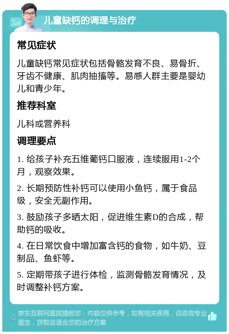 儿童缺钙的调理与治疗 常见症状 儿童缺钙常见症状包括骨骼发育不良、易骨折、牙齿不健康、肌肉抽搐等。易感人群主要是婴幼儿和青少年。 推荐科室 儿科或营养科 调理要点 1. 给孩子补充五维葡钙口服液，连续服用1-2个月，观察效果。 2. 长期预防性补钙可以使用小鱼钙，属于食品级，安全无副作用。 3. 鼓励孩子多晒太阳，促进维生素D的合成，帮助钙的吸收。 4. 在日常饮食中增加富含钙的食物，如牛奶、豆制品、鱼虾等。 5. 定期带孩子进行体检，监测骨骼发育情况，及时调整补钙方案。