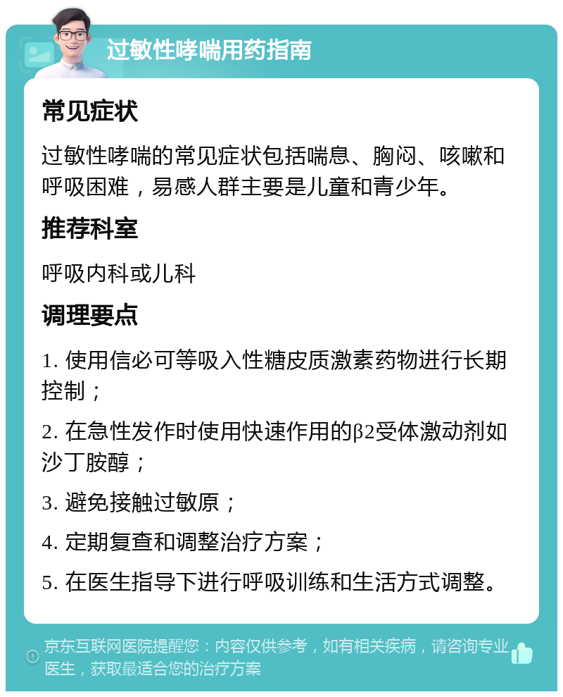 过敏性哮喘用药指南 常见症状 过敏性哮喘的常见症状包括喘息、胸闷、咳嗽和呼吸困难，易感人群主要是儿童和青少年。 推荐科室 呼吸内科或儿科 调理要点 1. 使用信必可等吸入性糖皮质激素药物进行长期控制； 2. 在急性发作时使用快速作用的β2受体激动剂如沙丁胺醇； 3. 避免接触过敏原； 4. 定期复查和调整治疗方案； 5. 在医生指导下进行呼吸训练和生活方式调整。