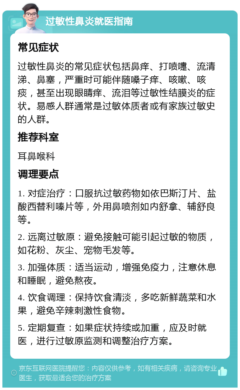 过敏性鼻炎就医指南 常见症状 过敏性鼻炎的常见症状包括鼻痒、打喷嚏、流清涕、鼻塞，严重时可能伴随嗓子痒、咳嗽、咳痰，甚至出现眼睛痒、流泪等过敏性结膜炎的症状。易感人群通常是过敏体质者或有家族过敏史的人群。 推荐科室 耳鼻喉科 调理要点 1. 对症治疗：口服抗过敏药物如依巴斯汀片、盐酸西替利嗪片等，外用鼻喷剂如内舒拿、辅舒良等。 2. 远离过敏原：避免接触可能引起过敏的物质，如花粉、灰尘、宠物毛发等。 3. 加强体质：适当运动，增强免疫力，注意休息和睡眠，避免熬夜。 4. 饮食调理：保持饮食清淡，多吃新鲜蔬菜和水果，避免辛辣刺激性食物。 5. 定期复查：如果症状持续或加重，应及时就医，进行过敏原监测和调整治疗方案。