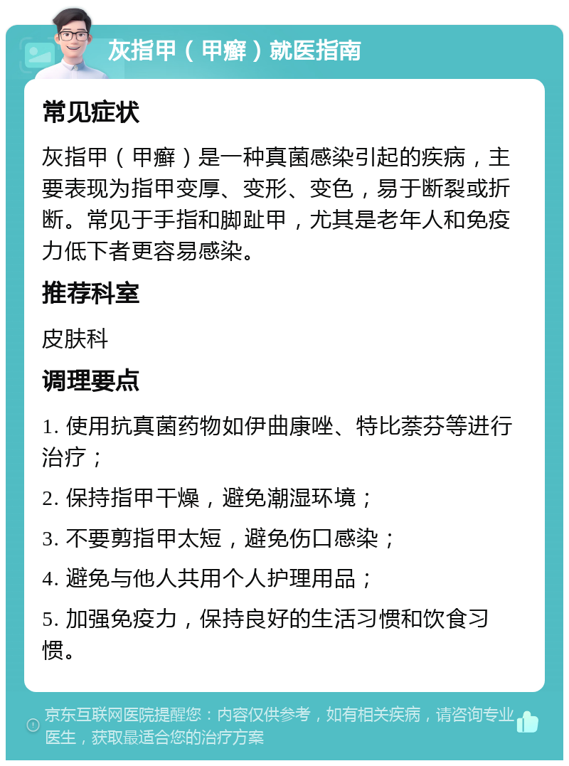 灰指甲（甲癣）就医指南 常见症状 灰指甲（甲癣）是一种真菌感染引起的疾病，主要表现为指甲变厚、变形、变色，易于断裂或折断。常见于手指和脚趾甲，尤其是老年人和免疫力低下者更容易感染。 推荐科室 皮肤科 调理要点 1. 使用抗真菌药物如伊曲康唑、特比萘芬等进行治疗； 2. 保持指甲干燥，避免潮湿环境； 3. 不要剪指甲太短，避免伤口感染； 4. 避免与他人共用个人护理用品； 5. 加强免疫力，保持良好的生活习惯和饮食习惯。