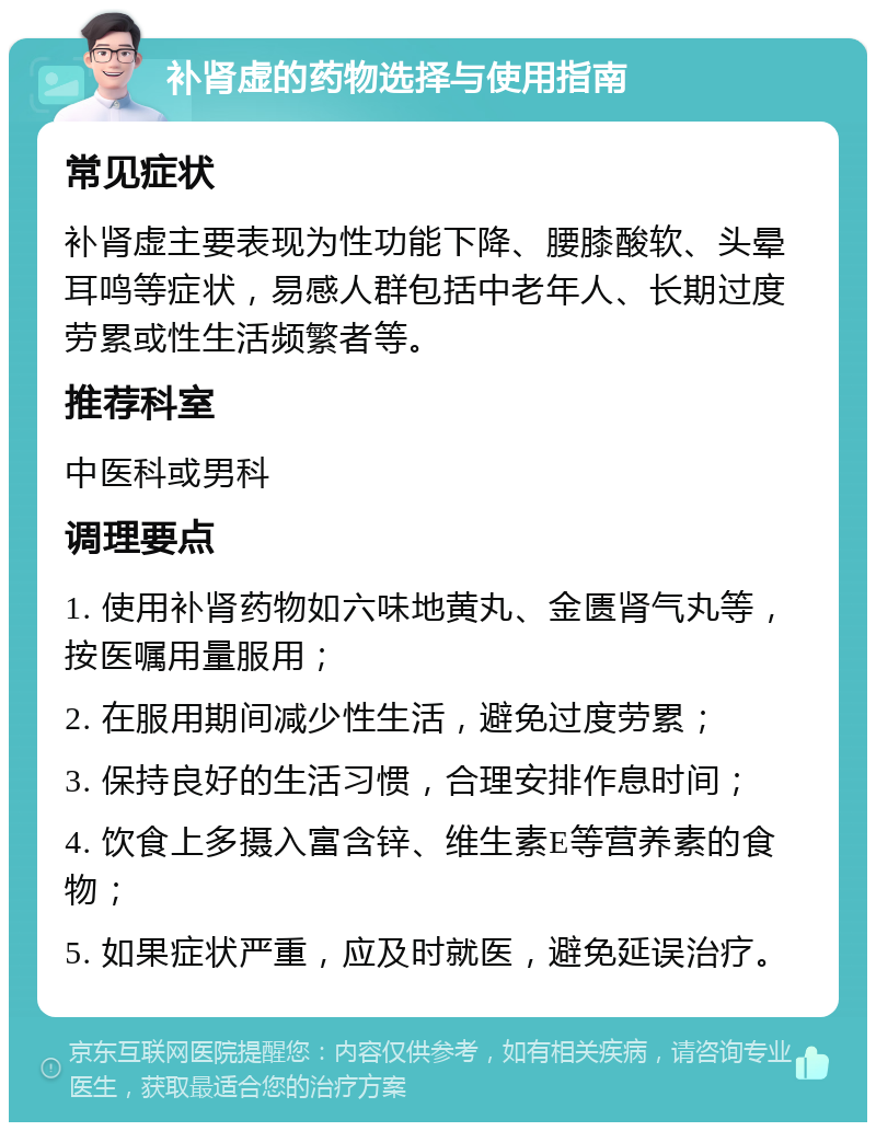 补肾虚的药物选择与使用指南 常见症状 补肾虚主要表现为性功能下降、腰膝酸软、头晕耳鸣等症状，易感人群包括中老年人、长期过度劳累或性生活频繁者等。 推荐科室 中医科或男科 调理要点 1. 使用补肾药物如六味地黄丸、金匮肾气丸等，按医嘱用量服用； 2. 在服用期间减少性生活，避免过度劳累； 3. 保持良好的生活习惯，合理安排作息时间； 4. 饮食上多摄入富含锌、维生素E等营养素的食物； 5. 如果症状严重，应及时就医，避免延误治疗。