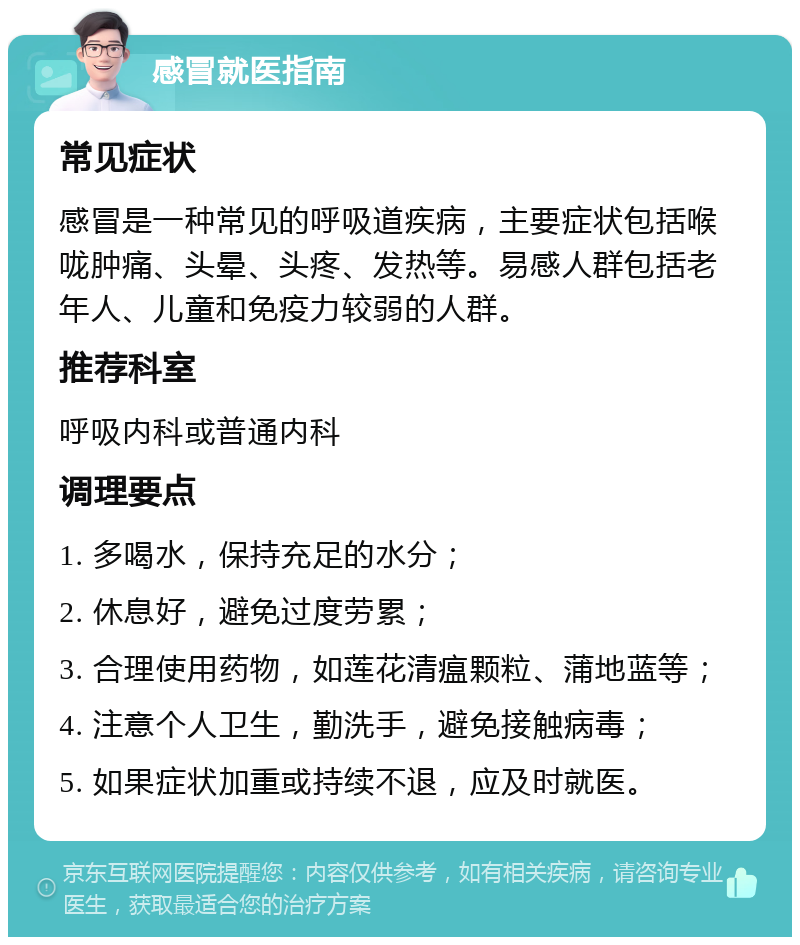 感冒就医指南 常见症状 感冒是一种常见的呼吸道疾病，主要症状包括喉咙肿痛、头晕、头疼、发热等。易感人群包括老年人、儿童和免疫力较弱的人群。 推荐科室 呼吸内科或普通内科 调理要点 1. 多喝水，保持充足的水分； 2. 休息好，避免过度劳累； 3. 合理使用药物，如莲花清瘟颗粒、蒲地蓝等； 4. 注意个人卫生，勤洗手，避免接触病毒； 5. 如果症状加重或持续不退，应及时就医。