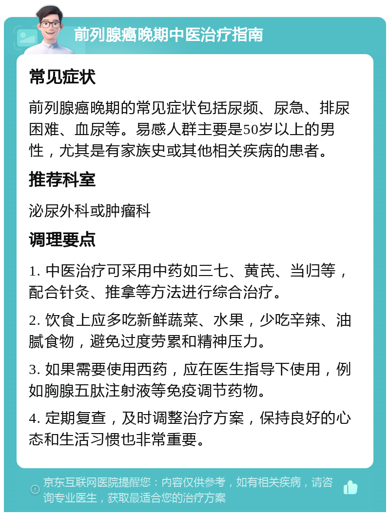 前列腺癌晚期中医治疗指南 常见症状 前列腺癌晚期的常见症状包括尿频、尿急、排尿困难、血尿等。易感人群主要是50岁以上的男性，尤其是有家族史或其他相关疾病的患者。 推荐科室 泌尿外科或肿瘤科 调理要点 1. 中医治疗可采用中药如三七、黄芪、当归等，配合针灸、推拿等方法进行综合治疗。 2. 饮食上应多吃新鲜蔬菜、水果，少吃辛辣、油腻食物，避免过度劳累和精神压力。 3. 如果需要使用西药，应在医生指导下使用，例如胸腺五肽注射液等免疫调节药物。 4. 定期复查，及时调整治疗方案，保持良好的心态和生活习惯也非常重要。