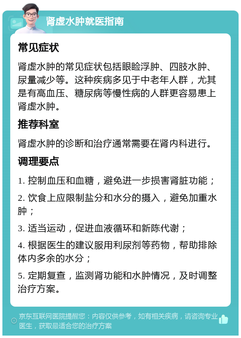 肾虚水肿就医指南 常见症状 肾虚水肿的常见症状包括眼睑浮肿、四肢水肿、尿量减少等。这种疾病多见于中老年人群，尤其是有高血压、糖尿病等慢性病的人群更容易患上肾虚水肿。 推荐科室 肾虚水肿的诊断和治疗通常需要在肾内科进行。 调理要点 1. 控制血压和血糖，避免进一步损害肾脏功能； 2. 饮食上应限制盐分和水分的摄入，避免加重水肿； 3. 适当运动，促进血液循环和新陈代谢； 4. 根据医生的建议服用利尿剂等药物，帮助排除体内多余的水分； 5. 定期复查，监测肾功能和水肿情况，及时调整治疗方案。