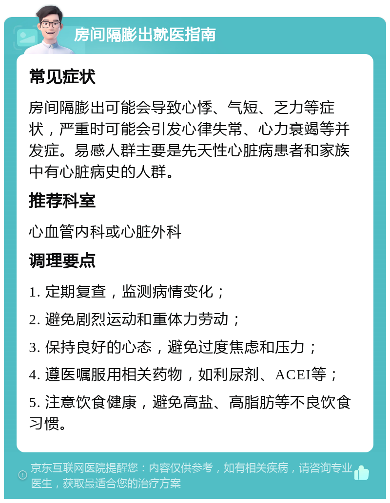 房间隔膨出就医指南 常见症状 房间隔膨出可能会导致心悸、气短、乏力等症状，严重时可能会引发心律失常、心力衰竭等并发症。易感人群主要是先天性心脏病患者和家族中有心脏病史的人群。 推荐科室 心血管内科或心脏外科 调理要点 1. 定期复查，监测病情变化； 2. 避免剧烈运动和重体力劳动； 3. 保持良好的心态，避免过度焦虑和压力； 4. 遵医嘱服用相关药物，如利尿剂、ACEI等； 5. 注意饮食健康，避免高盐、高脂肪等不良饮食习惯。