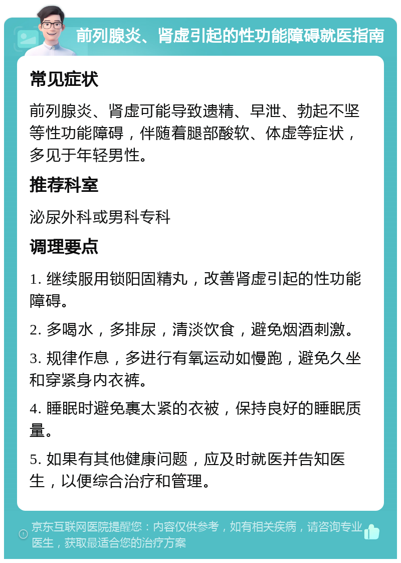 前列腺炎、肾虚引起的性功能障碍就医指南 常见症状 前列腺炎、肾虚可能导致遗精、早泄、勃起不坚等性功能障碍，伴随着腿部酸软、体虚等症状，多见于年轻男性。 推荐科室 泌尿外科或男科专科 调理要点 1. 继续服用锁阳固精丸，改善肾虚引起的性功能障碍。 2. 多喝水，多排尿，清淡饮食，避免烟酒刺激。 3. 规律作息，多进行有氧运动如慢跑，避免久坐和穿紧身内衣裤。 4. 睡眠时避免裹太紧的衣被，保持良好的睡眠质量。 5. 如果有其他健康问题，应及时就医并告知医生，以便综合治疗和管理。