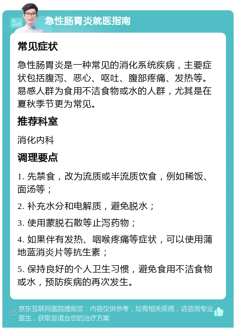 急性肠胃炎就医指南 常见症状 急性肠胃炎是一种常见的消化系统疾病，主要症状包括腹泻、恶心、呕吐、腹部疼痛、发热等。易感人群为食用不洁食物或水的人群，尤其是在夏秋季节更为常见。 推荐科室 消化内科 调理要点 1. 先禁食，改为流质或半流质饮食，例如稀饭、面汤等； 2. 补充水分和电解质，避免脱水； 3. 使用蒙脱石散等止泻药物； 4. 如果伴有发热、咽喉疼痛等症状，可以使用蒲地蓝消炎片等抗生素； 5. 保持良好的个人卫生习惯，避免食用不洁食物或水，预防疾病的再次发生。