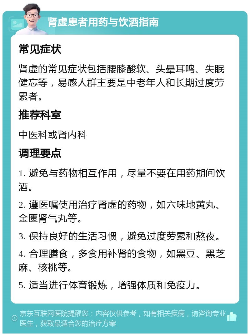 肾虚患者用药与饮酒指南 常见症状 肾虚的常见症状包括腰膝酸软、头晕耳鸣、失眠健忘等，易感人群主要是中老年人和长期过度劳累者。 推荐科室 中医科或肾内科 调理要点 1. 避免与药物相互作用，尽量不要在用药期间饮酒。 2. 遵医嘱使用治疗肾虚的药物，如六味地黄丸、金匮肾气丸等。 3. 保持良好的生活习惯，避免过度劳累和熬夜。 4. 合理膳食，多食用补肾的食物，如黑豆、黑芝麻、核桃等。 5. 适当进行体育锻炼，增强体质和免疫力。