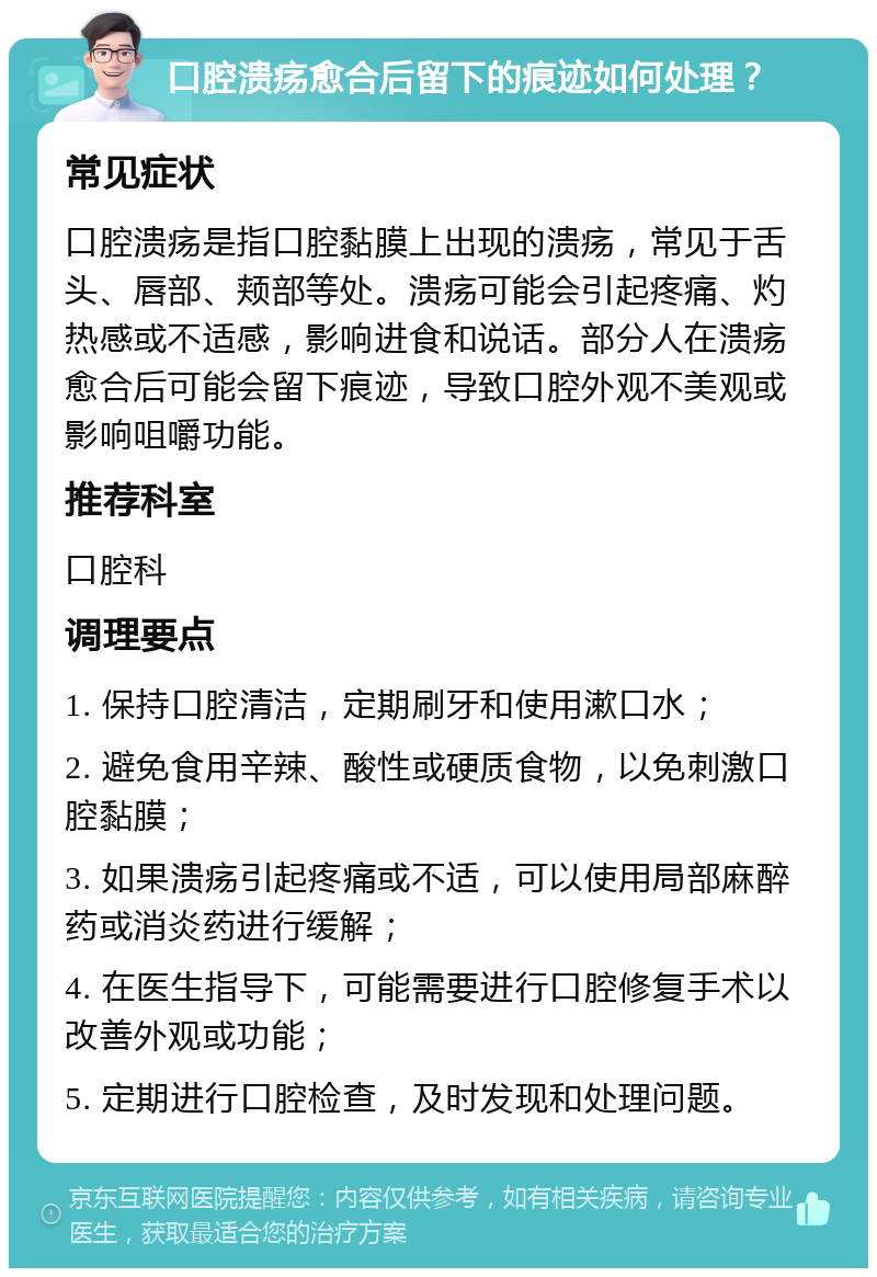 口腔溃疡愈合后留下的痕迹如何处理？ 常见症状 口腔溃疡是指口腔黏膜上出现的溃疡，常见于舌头、唇部、颊部等处。溃疡可能会引起疼痛、灼热感或不适感，影响进食和说话。部分人在溃疡愈合后可能会留下痕迹，导致口腔外观不美观或影响咀嚼功能。 推荐科室 口腔科 调理要点 1. 保持口腔清洁，定期刷牙和使用漱口水； 2. 避免食用辛辣、酸性或硬质食物，以免刺激口腔黏膜； 3. 如果溃疡引起疼痛或不适，可以使用局部麻醉药或消炎药进行缓解； 4. 在医生指导下，可能需要进行口腔修复手术以改善外观或功能； 5. 定期进行口腔检查，及时发现和处理问题。