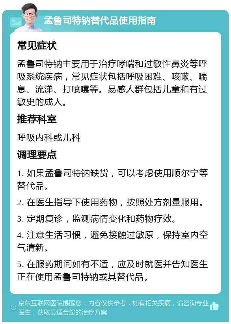 孟鲁司特钠替代品使用指南 常见症状 孟鲁司特钠主要用于治疗哮喘和过敏性鼻炎等呼吸系统疾病，常见症状包括呼吸困难、咳嗽、喘息、流涕、打喷嚏等。易感人群包括儿童和有过敏史的成人。 推荐科室 呼吸内科或儿科 调理要点 1. 如果孟鲁司特钠缺货，可以考虑使用顺尔宁等替代品。 2. 在医生指导下使用药物，按照处方剂量服用。 3. 定期复诊，监测病情变化和药物疗效。 4. 注意生活习惯，避免接触过敏原，保持室内空气清新。 5. 在服药期间如有不适，应及时就医并告知医生正在使用孟鲁司特钠或其替代品。