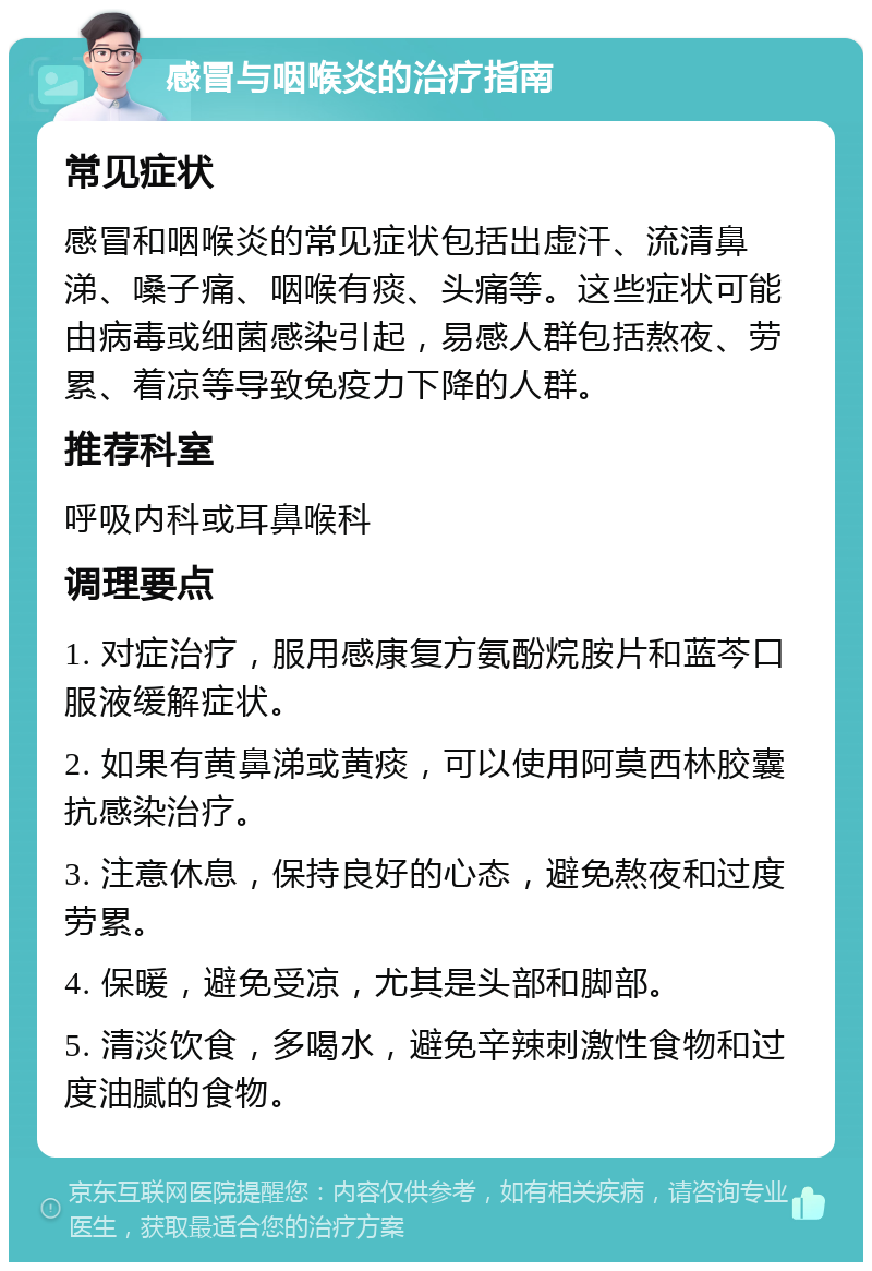 感冒与咽喉炎的治疗指南 常见症状 感冒和咽喉炎的常见症状包括出虚汗、流清鼻涕、嗓子痛、咽喉有痰、头痛等。这些症状可能由病毒或细菌感染引起，易感人群包括熬夜、劳累、着凉等导致免疫力下降的人群。 推荐科室 呼吸内科或耳鼻喉科 调理要点 1. 对症治疗，服用感康复方氨酚烷胺片和蓝芩口服液缓解症状。 2. 如果有黄鼻涕或黄痰，可以使用阿莫西林胶囊抗感染治疗。 3. 注意休息，保持良好的心态，避免熬夜和过度劳累。 4. 保暖，避免受凉，尤其是头部和脚部。 5. 清淡饮食，多喝水，避免辛辣刺激性食物和过度油腻的食物。