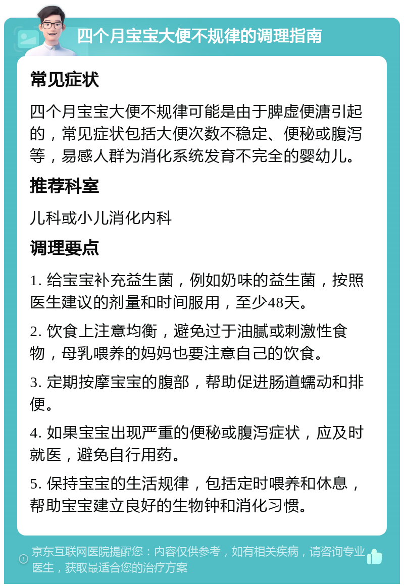 四个月宝宝大便不规律的调理指南 常见症状 四个月宝宝大便不规律可能是由于脾虚便溏引起的，常见症状包括大便次数不稳定、便秘或腹泻等，易感人群为消化系统发育不完全的婴幼儿。 推荐科室 儿科或小儿消化内科 调理要点 1. 给宝宝补充益生菌，例如奶味的益生菌，按照医生建议的剂量和时间服用，至少48天。 2. 饮食上注意均衡，避免过于油腻或刺激性食物，母乳喂养的妈妈也要注意自己的饮食。 3. 定期按摩宝宝的腹部，帮助促进肠道蠕动和排便。 4. 如果宝宝出现严重的便秘或腹泻症状，应及时就医，避免自行用药。 5. 保持宝宝的生活规律，包括定时喂养和休息，帮助宝宝建立良好的生物钟和消化习惯。