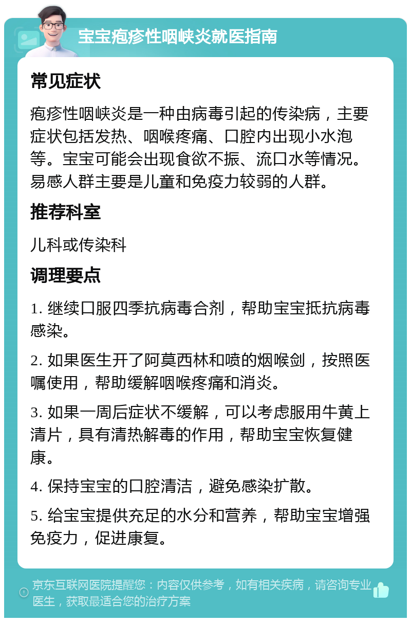 宝宝疱疹性咽峡炎就医指南 常见症状 疱疹性咽峡炎是一种由病毒引起的传染病，主要症状包括发热、咽喉疼痛、口腔内出现小水泡等。宝宝可能会出现食欲不振、流口水等情况。易感人群主要是儿童和免疫力较弱的人群。 推荐科室 儿科或传染科 调理要点 1. 继续口服四季抗病毒合剂，帮助宝宝抵抗病毒感染。 2. 如果医生开了阿莫西林和喷的烟喉剑，按照医嘱使用，帮助缓解咽喉疼痛和消炎。 3. 如果一周后症状不缓解，可以考虑服用牛黄上清片，具有清热解毒的作用，帮助宝宝恢复健康。 4. 保持宝宝的口腔清洁，避免感染扩散。 5. 给宝宝提供充足的水分和营养，帮助宝宝增强免疫力，促进康复。