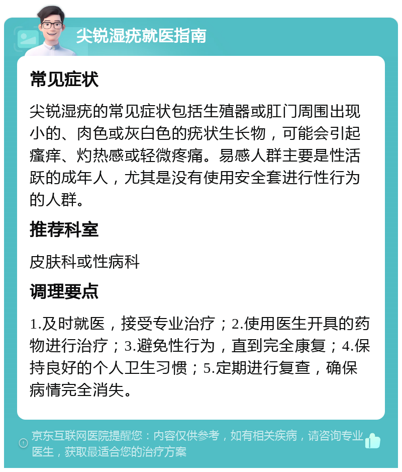 尖锐湿疣就医指南 常见症状 尖锐湿疣的常见症状包括生殖器或肛门周围出现小的、肉色或灰白色的疣状生长物，可能会引起瘙痒、灼热感或轻微疼痛。易感人群主要是性活跃的成年人，尤其是没有使用安全套进行性行为的人群。 推荐科室 皮肤科或性病科 调理要点 1.及时就医，接受专业治疗；2.使用医生开具的药物进行治疗；3.避免性行为，直到完全康复；4.保持良好的个人卫生习惯；5.定期进行复查，确保病情完全消失。