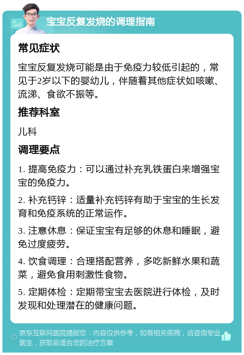 宝宝反复发烧的调理指南 常见症状 宝宝反复发烧可能是由于免疫力较低引起的，常见于2岁以下的婴幼儿，伴随着其他症状如咳嗽、流涕、食欲不振等。 推荐科室 儿科 调理要点 1. 提高免疫力：可以通过补充乳铁蛋白来增强宝宝的免疫力。 2. 补充钙锌：适量补充钙锌有助于宝宝的生长发育和免疫系统的正常运作。 3. 注意休息：保证宝宝有足够的休息和睡眠，避免过度疲劳。 4. 饮食调理：合理搭配营养，多吃新鲜水果和蔬菜，避免食用刺激性食物。 5. 定期体检：定期带宝宝去医院进行体检，及时发现和处理潜在的健康问题。