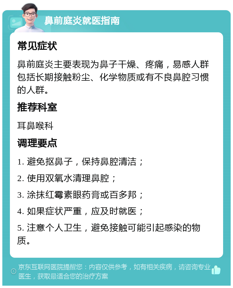 鼻前庭炎就医指南 常见症状 鼻前庭炎主要表现为鼻子干燥、疼痛，易感人群包括长期接触粉尘、化学物质或有不良鼻腔习惯的人群。 推荐科室 耳鼻喉科 调理要点 1. 避免抠鼻子，保持鼻腔清洁； 2. 使用双氧水清理鼻腔； 3. 涂抹红霉素眼药膏或百多邦； 4. 如果症状严重，应及时就医； 5. 注意个人卫生，避免接触可能引起感染的物质。