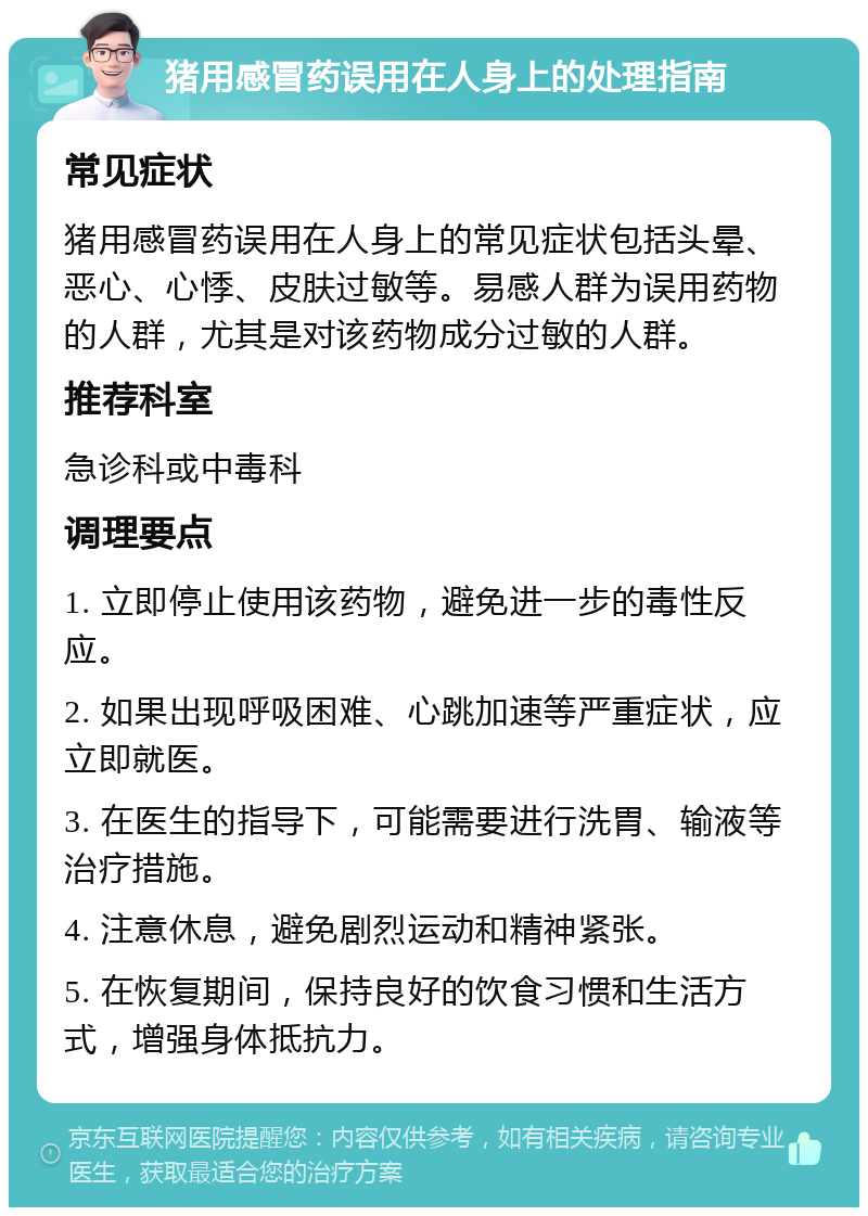 猪用感冒药误用在人身上的处理指南 常见症状 猪用感冒药误用在人身上的常见症状包括头晕、恶心、心悸、皮肤过敏等。易感人群为误用药物的人群，尤其是对该药物成分过敏的人群。 推荐科室 急诊科或中毒科 调理要点 1. 立即停止使用该药物，避免进一步的毒性反应。 2. 如果出现呼吸困难、心跳加速等严重症状，应立即就医。 3. 在医生的指导下，可能需要进行洗胃、输液等治疗措施。 4. 注意休息，避免剧烈运动和精神紧张。 5. 在恢复期间，保持良好的饮食习惯和生活方式，增强身体抵抗力。