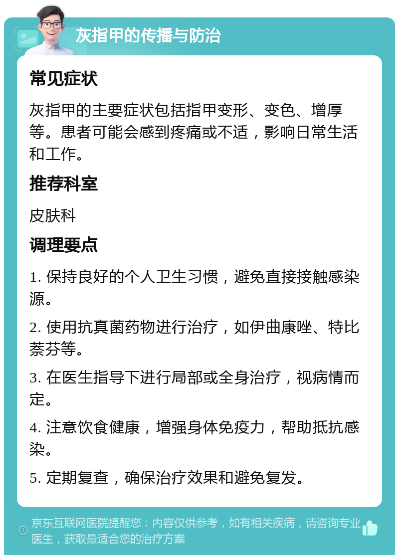 灰指甲的传播与防治 常见症状 灰指甲的主要症状包括指甲变形、变色、增厚等。患者可能会感到疼痛或不适，影响日常生活和工作。 推荐科室 皮肤科 调理要点 1. 保持良好的个人卫生习惯，避免直接接触感染源。 2. 使用抗真菌药物进行治疗，如伊曲康唑、特比萘芬等。 3. 在医生指导下进行局部或全身治疗，视病情而定。 4. 注意饮食健康，增强身体免疫力，帮助抵抗感染。 5. 定期复查，确保治疗效果和避免复发。