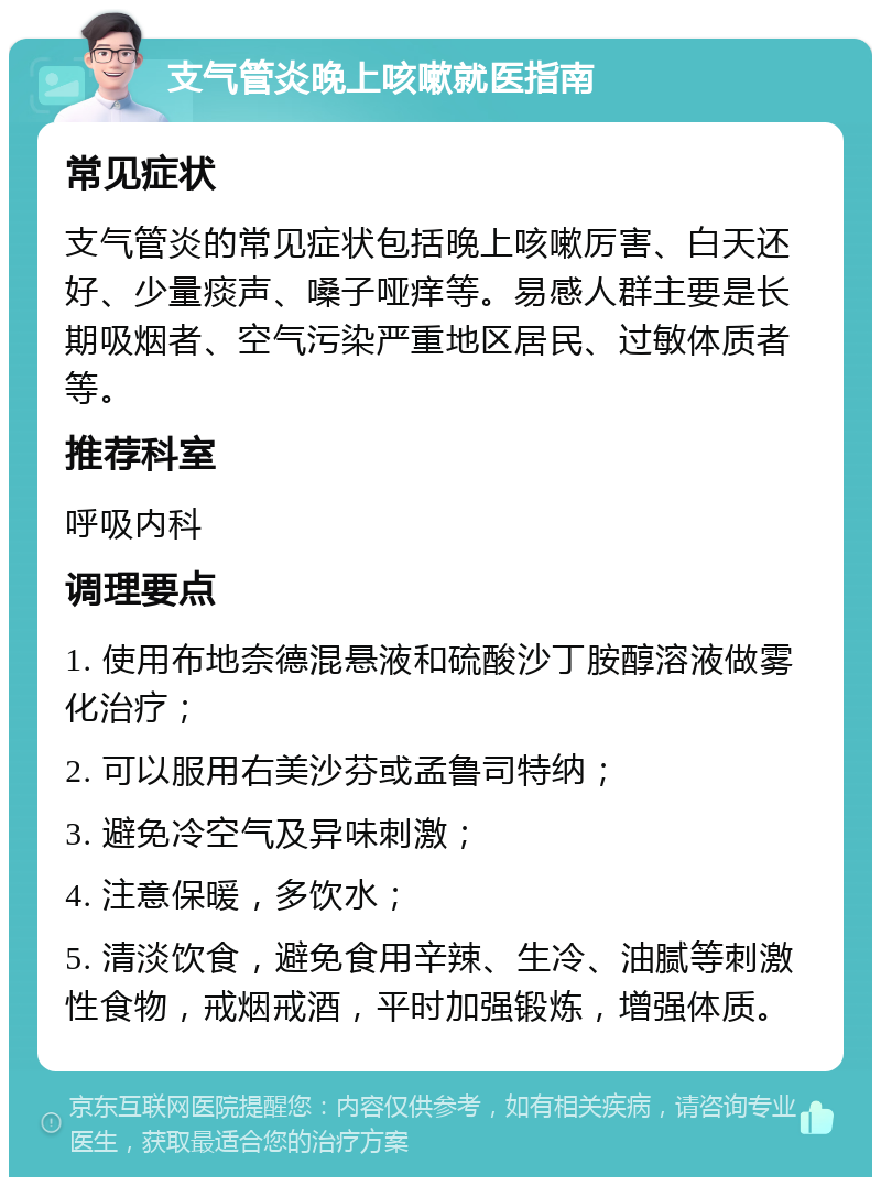 支气管炎晚上咳嗽就医指南 常见症状 支气管炎的常见症状包括晚上咳嗽厉害、白天还好、少量痰声、嗓子哑痒等。易感人群主要是长期吸烟者、空气污染严重地区居民、过敏体质者等。 推荐科室 呼吸内科 调理要点 1. 使用布地奈德混悬液和硫酸沙丁胺醇溶液做雾化治疗； 2. 可以服用右美沙芬或孟鲁司特纳； 3. 避免冷空气及异味刺激； 4. 注意保暖，多饮水； 5. 清淡饮食，避免食用辛辣、生冷、油腻等刺激性食物，戒烟戒酒，平时加强锻炼，增强体质。