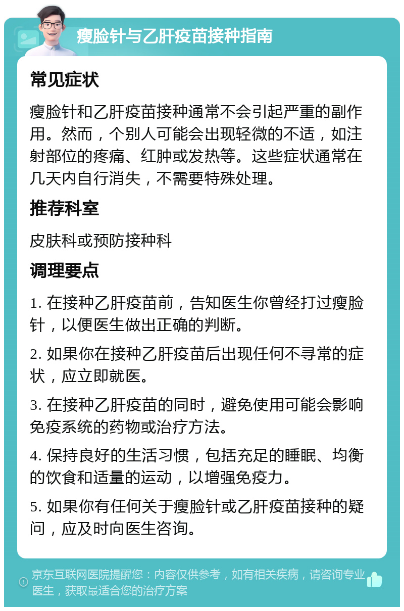 瘦脸针与乙肝疫苗接种指南 常见症状 瘦脸针和乙肝疫苗接种通常不会引起严重的副作用。然而，个别人可能会出现轻微的不适，如注射部位的疼痛、红肿或发热等。这些症状通常在几天内自行消失，不需要特殊处理。 推荐科室 皮肤科或预防接种科 调理要点 1. 在接种乙肝疫苗前，告知医生你曾经打过瘦脸针，以便医生做出正确的判断。 2. 如果你在接种乙肝疫苗后出现任何不寻常的症状，应立即就医。 3. 在接种乙肝疫苗的同时，避免使用可能会影响免疫系统的药物或治疗方法。 4. 保持良好的生活习惯，包括充足的睡眠、均衡的饮食和适量的运动，以增强免疫力。 5. 如果你有任何关于瘦脸针或乙肝疫苗接种的疑问，应及时向医生咨询。